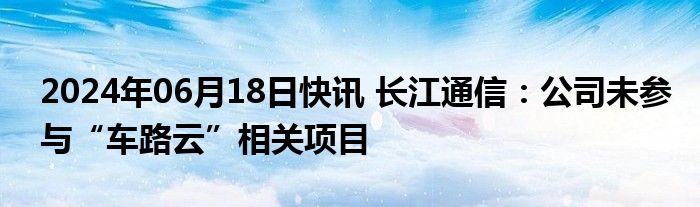 2024年06月18日快讯 长江通信：公司未参与“车路云”相关项目