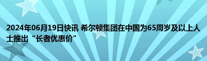 2024年06月19日快讯 希尔顿集团在中国为65周岁及以上人士推出“长者优惠价”