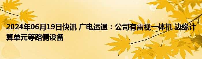 2024年06月19日快讯 广电运通：公司有雷视一体机 边缘计算单元等路侧设备