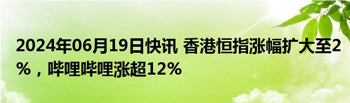 2024年06月19日快讯 香港恒指涨幅扩大至2%，哔哩哔哩涨超12%