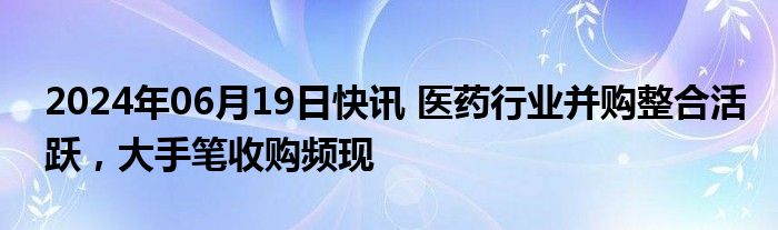 2024年06月19日快讯 医药行业并购整合活跃，大手笔收购频现