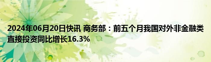 2024年06月20日快讯 商务部：前五个月我国对外非金融类直接投资同比增长16.3%