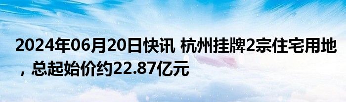 2024年06月20日快讯 杭州挂牌2宗住宅用地，总起始价约22.87亿元