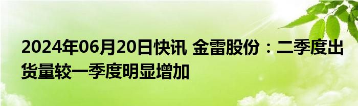 2024年06月20日快讯 金雷股份：二季度出货量较一季度明显增加