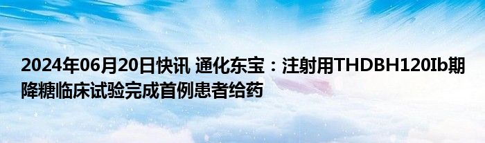 2024年06月20日快讯 通化东宝：注射用THDBH120Ib期降糖临床试验完成首例患者给药