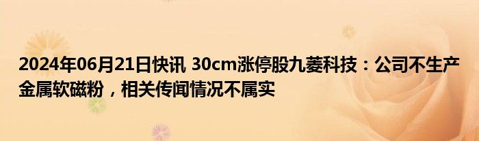 2024年06月21日快讯 30cm涨停股九菱科技：公司不生产金属软磁粉，相关传闻情况不属实