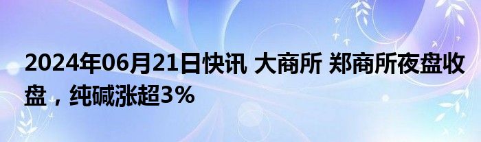 2024年06月21日快讯 大商所 郑商所夜盘收盘，纯碱涨超3%