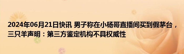 2024年06月21日快讯 男子称在小杨哥直播间买到假茅台，三只羊声明：第三方鉴定机构不具权威性