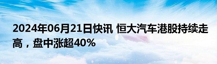 2024年06月21日快讯 恒大汽车港股持续走高，盘中涨超40%