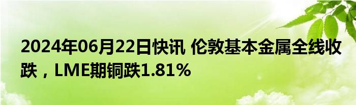 2024年06月22日快讯 伦敦基本金属全线收跌，LME期铜跌1.81%