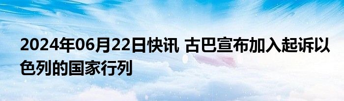 2024年06月22日快讯 古巴宣布加入起诉以色列的国家行列