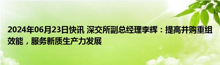 2024年06月23日快讯 深交所副总经理李辉：提高并购重组效能，服务新质生产力发展