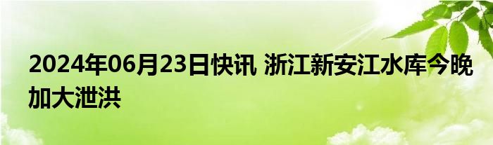 2024年06月23日快讯 浙江新安江水库今晚加大泄洪