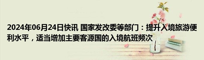 2024年06月24日快讯 国家发改委等部门：提升入境旅游便利水平，适当增加主要客源国的入境航班频次