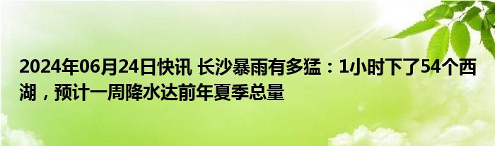 2024年06月24日快讯 长沙暴雨有多猛：1小时下了54个西湖，预计一周降水达前年夏季总量