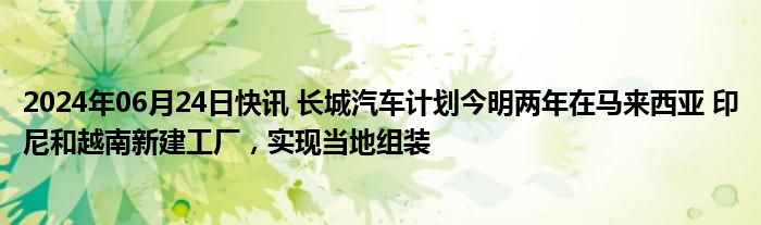 2024年06月24日快讯 长城汽车计划今明两年在马来西亚 印尼和越南新建工厂，实现当地组装