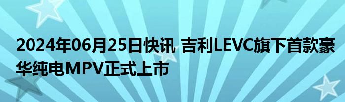 2024年06月25日快讯 吉利LEVC旗下首款豪华纯电MPV正式上市