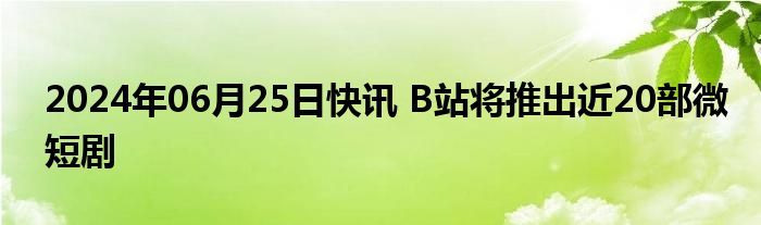 2024年06月25日快讯 B站将推出近20部微短剧