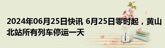 2024年06月25日快讯 6月25日零时起，黄山北站所有列车停运一天