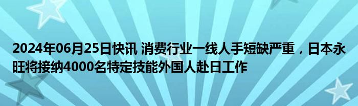 2024年06月25日快讯 消费行业一线人手短缺严重，日本永旺将接纳4000名特定技能外国人赴日工作