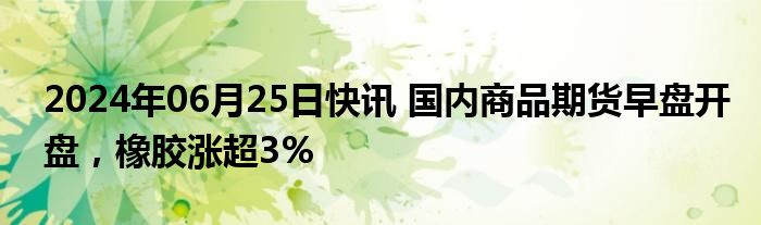 2024年06月25日快讯 国内商品期货早盘开盘，橡胶涨超3%