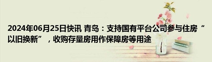 2024年06月25日快讯 青岛：支持国有平台公司参与住房“以旧换新”，收购存量房用作保障房等用途