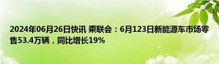 2024年06月26日快讯 乘联会：6月123日新能源车市场零售53.4万辆，同比增长19%