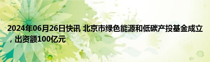 2024年06月26日快讯 北京市绿色能源和低碳产投基金成立，出资额100亿元