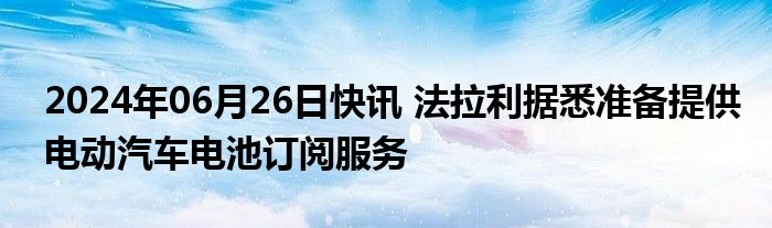 2024年06月26日快讯 法拉利据悉准备提供电动汽车电池订阅服务