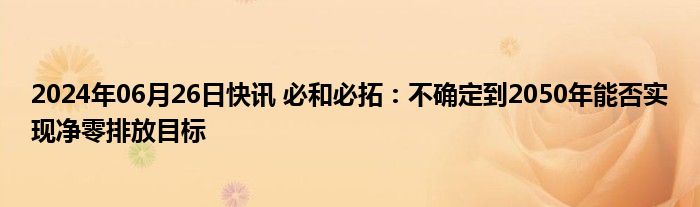 2024年06月26日快讯 必和必拓：不确定到2050年能否实现净零排放目标