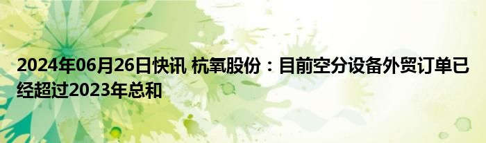 2024年06月26日快讯 杭氧股份：目前空分设备外贸订单已经超过2023年总和