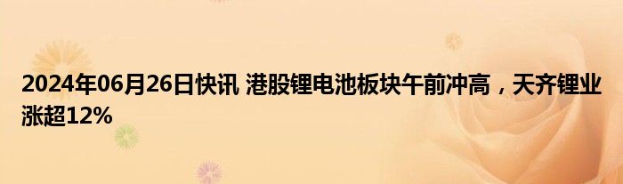 2024年06月26日快讯 港股锂电池板块午前冲高，天齐锂业涨超12%