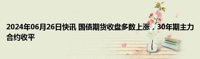 2024年06月26日快讯 国债期货收盘多数上涨，30年期主力合约收平