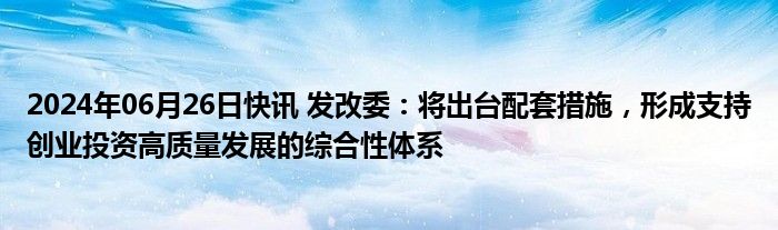 2024年06月26日快讯 发改委：将出台配套措施，形成支持创业投资高质量发展的综合性体系