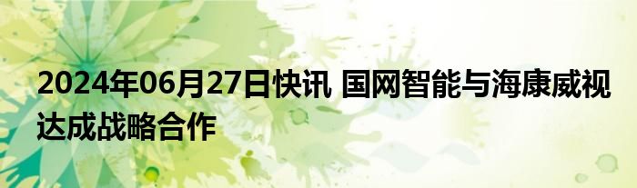 2024年06月27日快讯 国网智能与海康威视达成战略合作