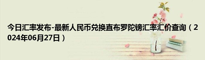 今日汇率发布-最新人民币兑换直布罗陀镑汇率汇价查询（2024年06月27日）