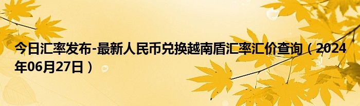 今日汇率发布-最新人民币兑换越南盾汇率汇价查询（2024年06月27日）