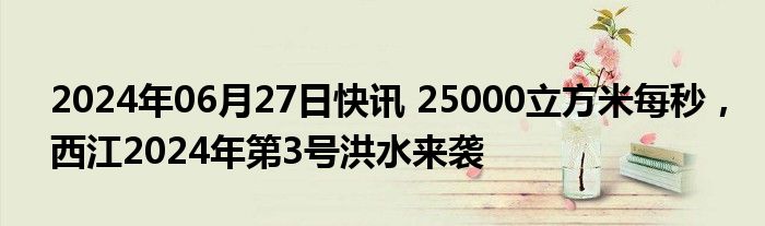 2024年06月27日快讯 25000立方米每秒，西江2024年第3号洪水来袭