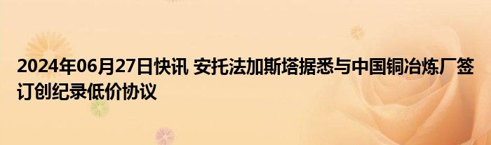 2024年06月27日快讯 安托法加斯塔据悉与中国铜冶炼厂签订创纪录低价协议