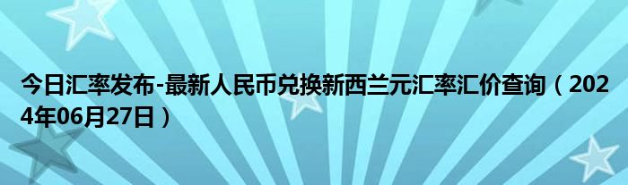 今日汇率发布-最新人民币兑换新西兰元汇率汇价查询（2024年06月27日）