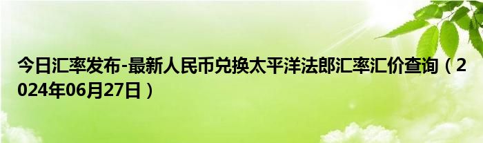 今日汇率发布-最新人民币兑换太平洋法郎汇率汇价查询（2024年06月27日）