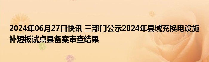 2024年06月27日快讯 三部门公示2024年县域充换电设施补短板试点县备案审查结果