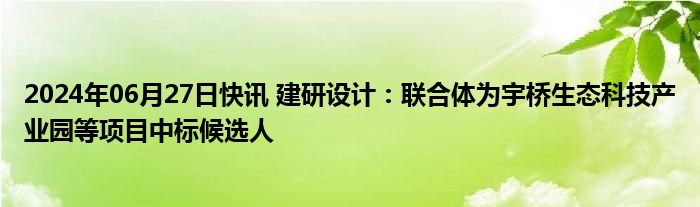 2024年06月27日快讯 建研设计：联合体为宇桥生态科技产业园等项目中标候选人