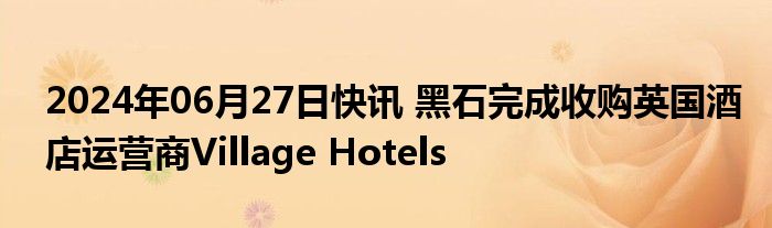 2024年06月27日快讯 黑石完成收购英国酒店运营商Village Hotels