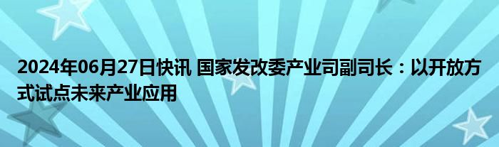 2024年06月27日快讯 国家发改委产业司副司长：以开放方式试点未来产业应用