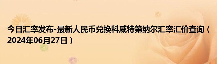 今日汇率发布-最新人民币兑换科威特第纳尔汇率汇价查询（2024年06月27日）