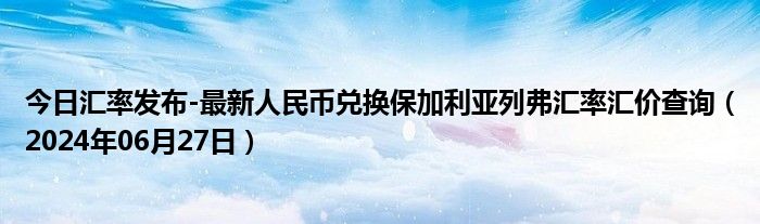 今日汇率发布-最新人民币兑换保加利亚列弗汇率汇价查询（2024年06月27日）