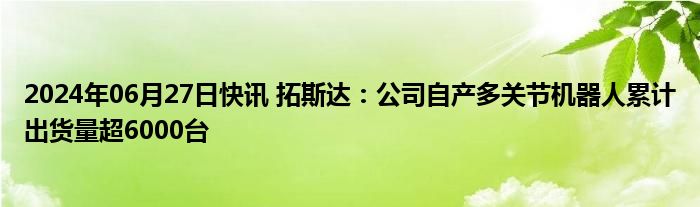 2024年06月27日快讯 拓斯达：公司自产多关节机器人累计出货量超6000台