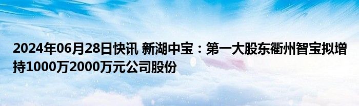 2024年06月28日快讯 新湖中宝：第一大股东衢州智宝拟增持1000万2000万元公司股份