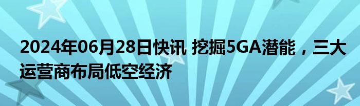 2024年06月28日快讯 挖掘5GA潜能，三大运营商布局低空经济